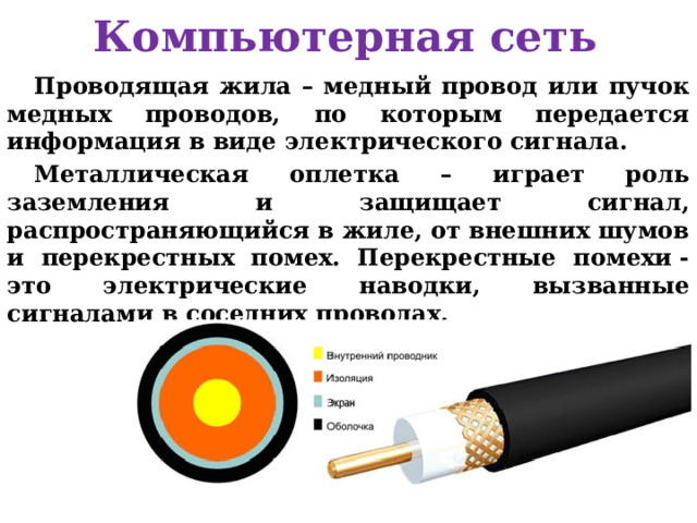 Компьютерная сеть Проводящая жила – медный провод или пучок медных проводов, по которым передается информация в виде электрического сигнала. Металлическая оплетка – играет роль заземления и защищает сигнал, распространяющийся в жиле, от внешних шумов и перекрестных помех. Перекрестные помехи - это электрические наводки, вызванные сигналами в соседних проводах.  