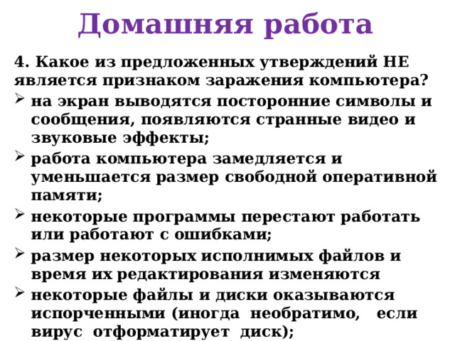 Домашняя работа 4. Какое из предложенных утверждений НЕ является признаком заражения компьютера? на экран выводятся посторонние символы и сообщения, появляются странные видео и звуковые эффекты; работа компьютера замедляется и уменьшается размер свободной оперативной памяти; некоторые программы перестают работать или работают с ошибками; размер некоторых исполнимых файлов и время их редактирования изменяются некоторые файлы и диски оказываются испорченными (иногда необратимо, если вирус отформатирует диск); компьютер перестает загружаться с жесткого диска.     