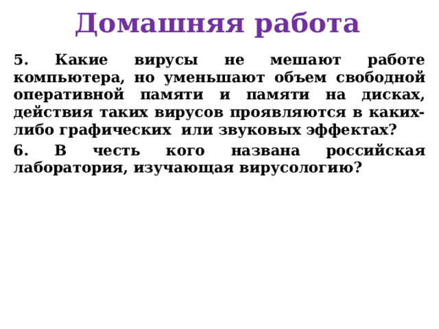 Домашняя работа 5. Какие вирусы не мешают работе компьютера, но уменьшают объем свободной оперативной памяти и памяти на дисках, действия таких вирусов проявляются в каких-либо графических или звуковых эффектах? 6. В честь кого названа российская лаборатория, изучающая вирусологию?      