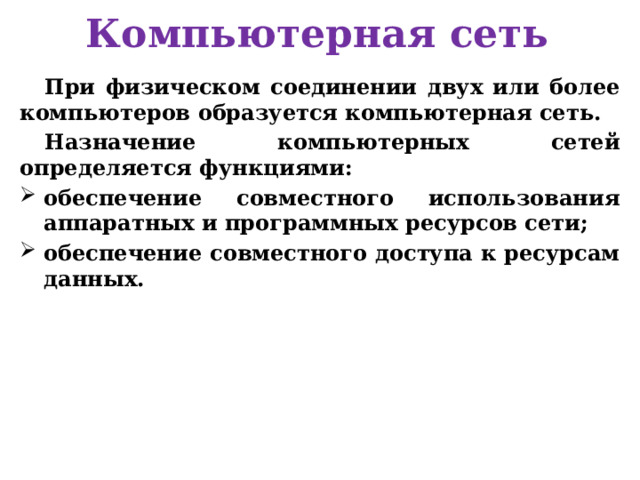 Компьютерная сеть При физическом соединении двух или более компьютеров образуется компьютерная сеть. Назначение компьютерных сетей определяется функциями: обеспечение совместного использования аппаратных и программных ресурсов сети; обеспечение совместного доступа к ресурсам данных.   
