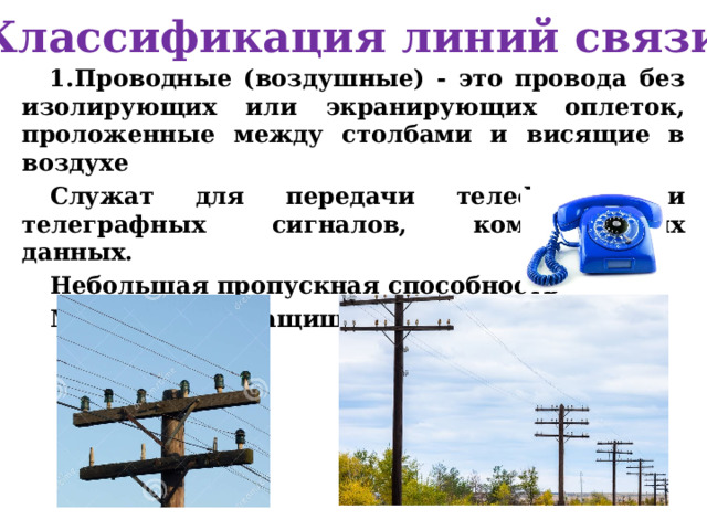 Классификация линий связи Проводные (воздушные) - это провода без изолирующих или экранирующих оплеток, проложенные между столбами и висящие в воздухе Служат для передачи телефонных и телеграфных сигналов, компьютерных данных. Небольшая пропускная способность Малая помехозащищенность 