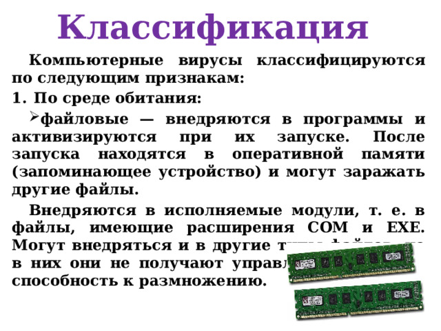 Классификация Компьютерные вирусы классифицируются по следующим признакам: По среде обитания: файловые — внедряются в программы и активизируются при их запуске. После запуска находятся в оперативной памяти ( запоминающее устройство) и могут заражать другие файлы. Внедряются в исполняемые модули, т. е. в файлы, имеющие расширения СОМ и EXE. Могут внедряться и в другие типы файлов, но в них они не получают управление и теряют способность к размножению. 
