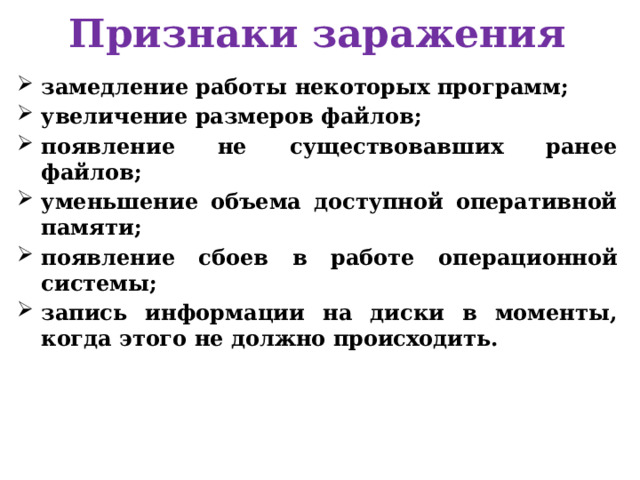 Признаки заражения замедление работы некоторых программ; увеличение размеров файлов; появление не существовавших ранее файлов; уменьшение объема доступной оперативной памяти; появление сбоев в работе операционной системы; запись информации на диски в моменты, когда этого не должно происходить.  