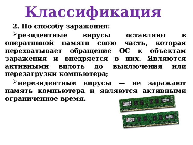 Классификация 2. По способу заражения: резидентные вирусы оставляют в оперативной памяти свою часть, которая перехватывает обращение ОС к объектам заражения и внедряется в них. Являются активными вплоть до выключения или перезагрузки компьютера; нерезидентные вирусы — не заражают память компьютера и являются активными ограниченное время. 