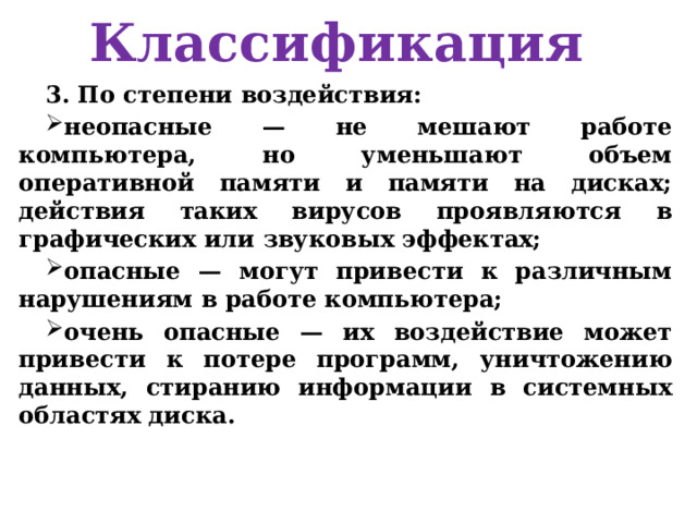 Классификация 3. По степени воздействия: неопасные — не мешают работе компьютера, но уменьшают объем оперативной памяти и памяти на дисках; действия таких вирусов проявляются в графических или звуковых эффектах; опасные — могут привести к различным нарушениям в работе компьютера; очень опасные — их воздействие может привести к потере программ, уничтожению данных, стиранию информации в системных областях диска. 