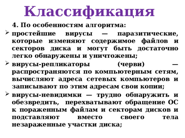 Классификация 4. По особенностям алгоритма: простейшие вирусы — паразитические, которые изменяют содержимое файлов и секторов диска и могут быть достаточно легко обнаружены и уничтожены; вирусы-репликаторы (черви) — распространяются по компьютерным сетям, вычисляют адреса сетевых компьютеров и записывают по этим адресам свои копии; вирусы-невидимки — трудно обнаружить и обезвредить, перехватывают обращение ОС к пораженным файлам и секторам дисков и подставляют вместо своего тела незараженные участки диска; 