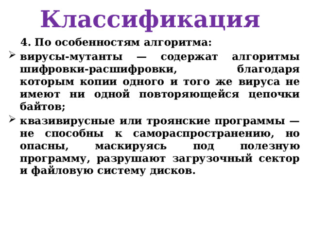 Классификация 4. По особенностям алгоритма: вирусы-мутанты — содержат алгоритмы шифровки-расшифровки, благодаря которым копии одного и того же вируса не имеют ни одной повторяющейся цепочки байтов; квазивирусные или троянские программы — не способны к самораспространению, но опасны, маскируясь под полезную программу, разрушают загрузочный сектор и файловую систему дисков. 