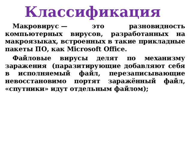 Классификация Макровирус — это разновидность компьютерных вирусов, разработанных на макроязыках, встроенных в такие прикладные пакеты ПО, как Microsoft Office. Файловые вирусы делят по механизму заражения  (паразитирующие добавляют себя в исполняемый файл, перезаписывающие невосстановимо портят заражённый файл, «спутники» идут отдельным файлом);  
