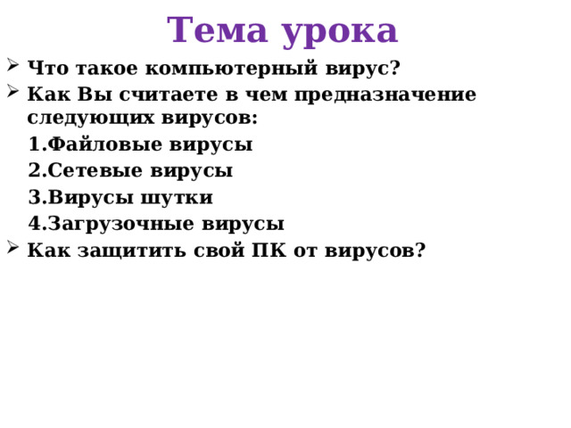 Тема урока Что такое компьютерный вирус? Как Вы считаете в чем предназначение следующих вирусов: Файловые вирусы Сетевые вирусы Вирусы шутки Загрузочные вирусы Как защитить свой ПК от вирусов?   
