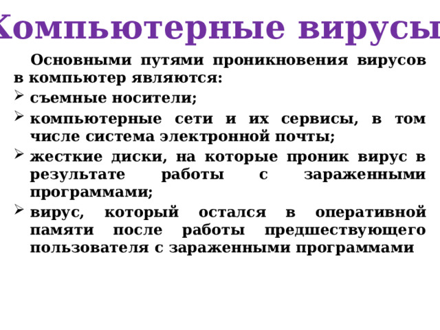 Компьютерные вирусы Основными путями проникновения вирусов в компьютер являются: съемные носители; компьютерные сети и их сервисы, в том числе система электронной почты; жесткие диски, на которые проник вирус в результате работы с зараженными программами; вирус, который остался в оперативной памяти после работы предшествующего пользователя с зараженными программами 