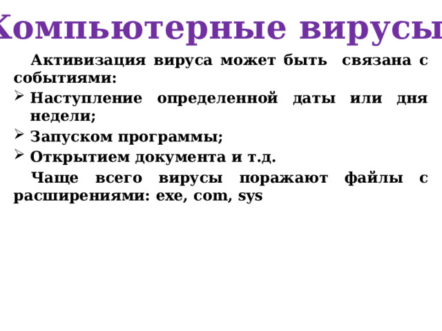 Компьютерные вирусы Активизация вируса может быть связана с событиями: Наступление определенной даты или дня недели; Запуском программы; Открытием документа и т.д. Чаще всего вирусы поражают файлы с расширениями: exe, com, sys  