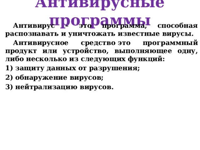 Антивирусные программы Антивирус – это программа, способная распознавать и уничтожать известные вирусы. Антивирусное средство это программный продукт или устройство, выполняющее одну, либо несколько из следующих функций: защиту данных от разрушения; обнаружение вирусов; нейтрализацию вирусов. 