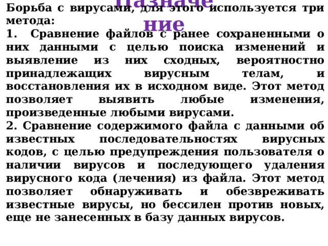 Назначение Борьба с вирусами, для этого используется три метода :  Сравнение файлов с ранее сохраненными о них данными с целью поиска изменений и выявление из них сходных, вероятностно принадлежащих вирусным телам, и восстановления их в исходном виде. Этот метод позволяет выявить любые изменения, произведенные любыми вирусами.        2. Сравнение содержимого файла с данными об известных последовательностях вирусных кодов, с целью предупреждения пользователя о наличии вирусов и последующего удаления вирусного кода (лечения) из файла. Этот метод позволяет обнаруживать и обезвреживать известные вирусы, но бессилен против новых, еще не занесенных в базу данных вирусов. 