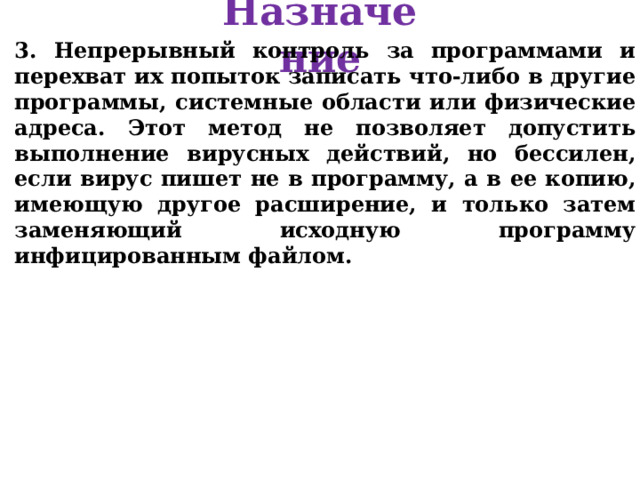 Назначение 3. Непрерывный контроль за программами и перехват их попыток записать что-либо в другие программы, системные области или физические адреса. Этот метод не позволяет допустить выполнение вирусных действий, но бессилен, если вирус пишет не в программу, а в ее копию, имеющую другое расширение, и только затем заменяющий исходную программу инфицированным файлом. 