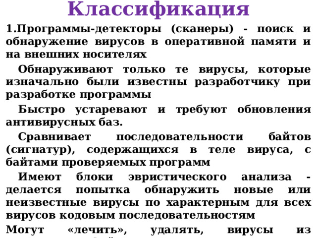 Классификация Программы-детекторы (сканеры) - поиск и обнаружение вирусов в оперативной памяти и на внешних носителях Обнаруживают только те вирусы, которые изначально были известны разработчику при разработке программы Быстро устаревают и требуют обновления антивирусных баз. Сравнивает последовательности байтов (сигнатур), содержащихся в теле вируса, с байтами проверяемых программ Имеют блоки эвристического анализа - делается попытка обнаружить новые или неизвестные вирусы по характерным для всех вирусов кодовым последовательностям Могут «лечить», удалять, вирусы из зараженного файла Примеры: AVP (Антивирус Касперского Personal), Eset Smart Security (NOD32), Aidstest, McAfee, Doctor Web и т.д.   