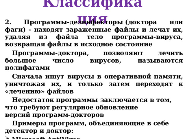 Классификация 2. Программы-дезинфекторы (доктора или фаги) - находят зараженные файлы и лечат их, удаляя из файла тело программы-вируса, возвращая файлы в исходное состояние Программы-доктора, позволяют лечить большое число вирусов, называются полифагами Сначала ищут вирусы в оперативной памяти, уничтожая их, и только затем переходят к «лечению» файлов Недостаток программы заключается в том, что требуют регулярное обновление версий программ-докторов Примеры программ, объединяющие в себе детектор и доктор: Microsoft AntiVirus, Doctor Web Aidstest и т.д.   