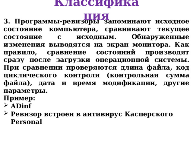 Классификация 3. Программы-ревизоры запоминают исходное состояние компьютера, сравнивают текущее состояние с исходным. Обнаруженные изменения выводятся на экран монитора. Как правило, сравнение состояний производят сразу после загрузки операционной системы. При сравнении проверяются длина файла, код циклического контроля (контрольная сумма файла), дата и время модификации, другие параметры. Пример: ADinf Ревизор встроен в антивирус Касперского Personal  