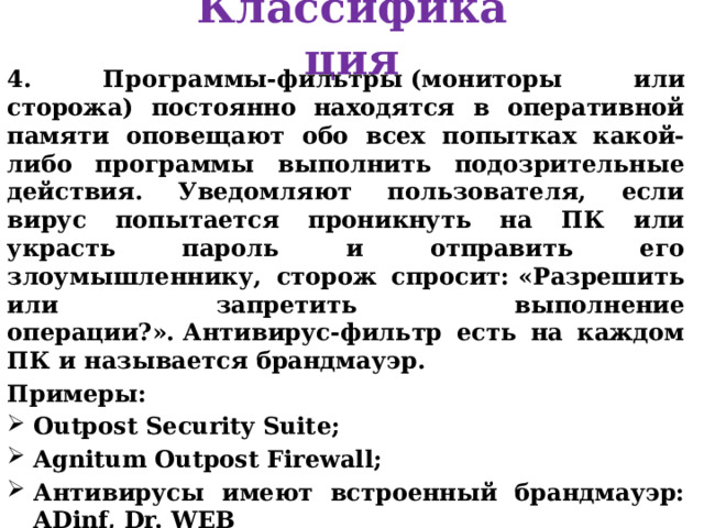 Классификация 4. Программы-фильтры (мониторы или сторожа) постоянно находятся в оперативной памяти оповещают обо всех попытках какой-либо программы выполнить подозрительные действия. Уведомляют пользователя, если вирус попытается проникнуть на ПК или украсть пароль и отправить его злоумышленнику, сторож спросит: «Разрешить или запретить выполнение операции?». Антивирус-фильтр есть на каждом ПК и называется брандмауэр. Примеры: Outpost Security Suite; Agnitum Outpost Firewall; Антивирусы имеют встроенный брандмауэр: ADinf, Dr. WEB 