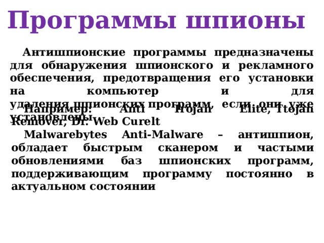 Программы шпионы Антишпионские программы предназначены для обнаружения шпионского и рекламного обеспечения, предотвращения его установки на компьютер и для удаления шпионских программ, если они уже установлены  Например: Anti Trojan Elite, Ttojan Remover, Dr. Web Curelt Malwarebytes Anti-Malware – антишпион, обладает быстрым сканером и частыми обновлениями баз шпионских программ, поддерживающим программу постоянно в актуальном состоянии 