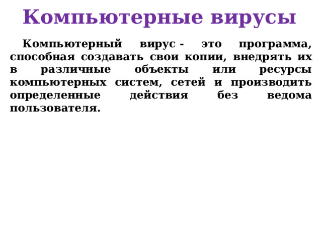 Компьютерные вирусы Компьютерный вирус - это программа, способная создавать свои копии, внедрять их в различные объекты или ресурсы компьютерных систем, сетей и производить определенные действия без ведома пользователя. 