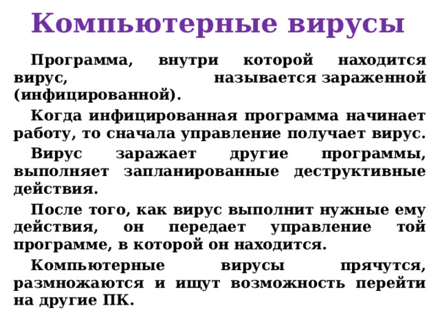 Компьютерные вирусы Программа, внутри которой находится вирус, называется зараженной (инфицированной). Когда инфицированная программа начинает работу, то сначала управление получает вирус. Вирус заражает другие программы, выполняет запланированные деструктивные действия. После того, как вирус выполнит нужные ему действия, он передает управление той программе, в которой он находится. Компьютерные вирусы прячутся, размножаются и ищут возможность перейти на другие ПК.  