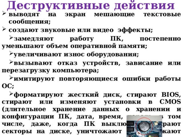 Деструктивные действия выводят на экран мешающие текстовые сообщения; создают звуковые или видео эффекты; замедляют работу ПК, постепенно уменьшают объем оперативной памяти; увеличивают износ оборудования; вызывают отказ устройств, зависание или перезагрузку компьютера; имитируют повторяющиеся ошибки работы ОС; форматируют жесткий диск, стирают BIOS, стирают или изменяют установки в CMOS (длительное хранение данных о хранении и конфигурации ПК, дата, время, пароль, в том числе, даже, когда ПК выключен), стирают секторы на диске, уничтожают или искажают данные, стирают антивирусные программы; 