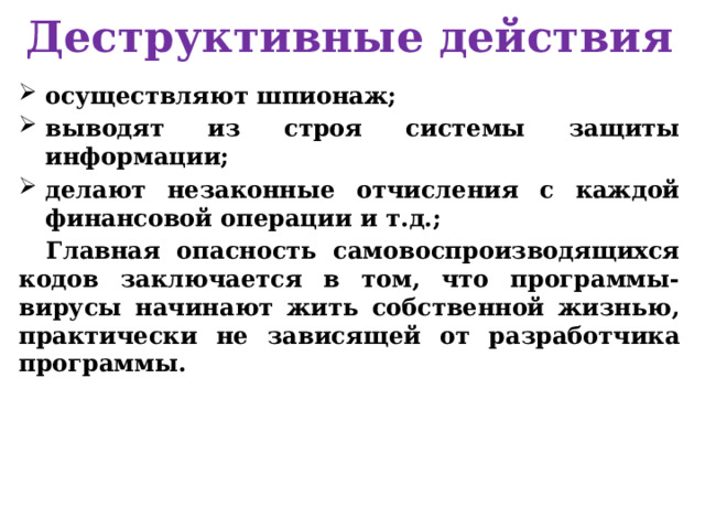 Деструктивные действия осуществляют шпионаж; выводят из строя системы защиты информации; делают незаконные отчисления с каждой финансовой операции и т.д.; Главная опасность самовоспроизводящихся кодов заключается в том, что программы-вирусы начинают жить собственной жизнью, практически не зависящей от разработчика программы. 