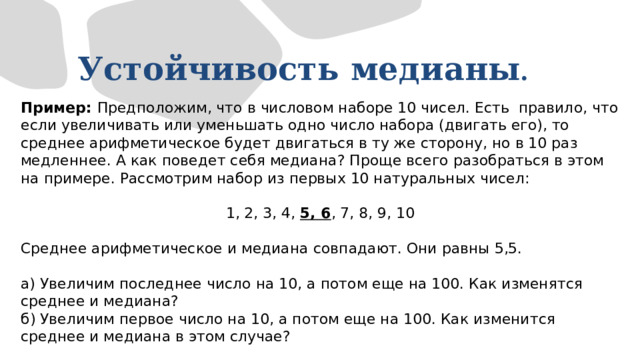 Устойчивость  медианы .  Пример: Предположим, что в числовом наборе 10 чисел. Есть правило, что если увеличивать или уменьшать одно число набора (двигать его), то среднее арифметическое будет двигаться в ту же сторону, но в 10 раз медленнее. А как поведет себя медиана? Проще всего разобраться в этом на примере. Рассмотрим набор из первых 10 натуральных чисел: 1, 2, 3, 4, 5, 6 , 7, 8, 9, 10 Среднее арифметическое и медиана совпадают. Они равны 5,5. а) Увеличим последнее число на 10, а потом еще на 100. Как изменятся среднее и медиана? б) Увеличим первое число на 10, а потом еще на 100. Как изменится среднее и медиана в этом случае? 