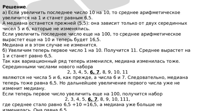 Решение . а) Если увеличить последнее число 10 на 10, то среднее арифметическое увеличится на 1 и станет равным 6,5. А медиана останется прежней (5,5): она зависит только от двух серединных чисел 5 и 6, которые не изменялись. Если увеличить последнее число еще на 100, то среднее арифметическое вырастет еще на 10 и теперь будет 16,5. Медиана и в этом случае не изменится. б) Увеличим теперь первое число 1 на 10. Получится 11. Среднее вырастет на 1 и станет равно 6,5. Так как вариационный ряд теперь изменился, медиана изменилась тоже. Серединными числами нового набора 2, 3, 4, 5, 6, 7 , 8, 9, 10, 11 являются не числа 5 и 6, как прежде, а числа 6 и 7. Следовательно, медиана теперь тоже равна 6,5. Но дальнейшее увеличение первого числа уже не изменит медиану. Если теперь первое число увеличить еще на 100, получится набор 2, 3, 4, 5, 6, 7 , 8, 9, 10, 111, где среднее стало равно 6,5 +10 =16,5, а медиана уже больше не изменилась. Она равна 6,5. 