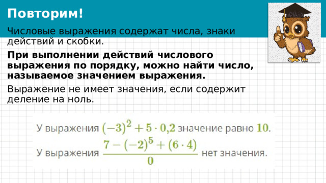 Повторим! Числовые выражения содержат числа, знаки действий и скобки. При выполнении действий числового выражения по порядку, можно найти число, называемое значением выражения. Выражение не имеет значения, если содержит деление на ноль. 