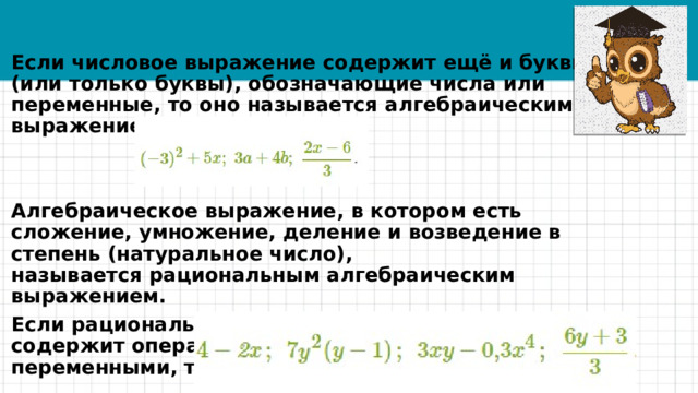 Если числовое выражение содержит ещё и буквы (или только буквы), обозначающие числа или переменные, то оно называется алгебраическим выражением.   Алгебраическое выражение, в котором есть сложение, умножение, деление и возведение в степень (натуральное число), называется рациональным алгебраическим выражением. Если рациональное алгебраическое выражение не содержит операции деления на выражение с переменными, то оно называется целым.  