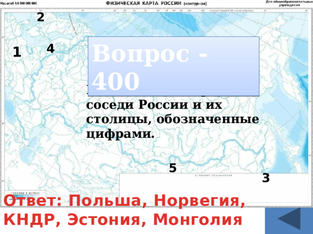 2 Вопрос - 400 4 1 Назовите все страны соседи России и их столицы, обозначенные цифрами. 5 3 Ответ: Польша, Норвегия, КНДР, Эстония, Монголия 