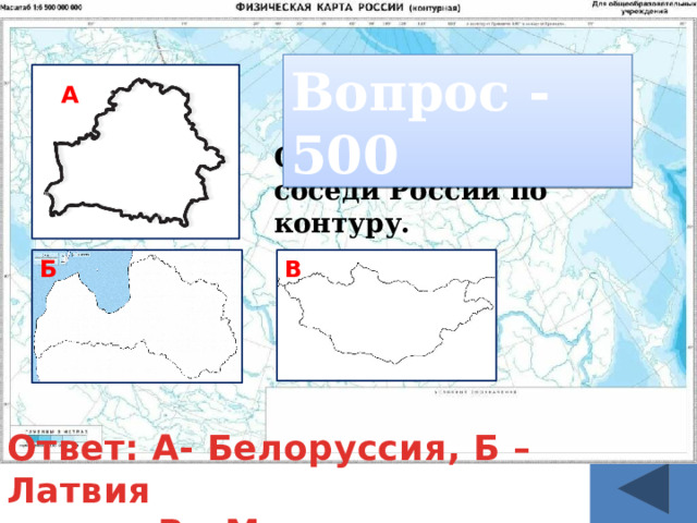 Вопрос - 500 На карте это самая «длинная» и «узкая» в мире страна. А Определите страны соседи России по контуру. Б В Ответ: А- Белоруссия, Б – Латвия  В - Монголия 