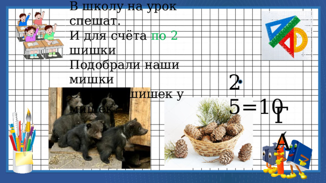 5 весёлых медвежат В школу на урок спешат. И для счёта по 2 шишки Подобрали наши мишки Сколько шишек у мишек? 2 5=10 ГА 