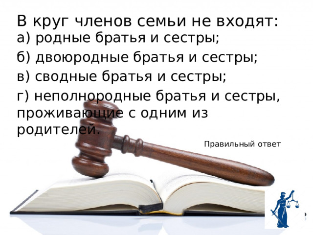 В круг членов семьи не входят: а) родные братья и сестры; б) двоюродные братья и сестры; в) сводные братья и сестры; г) неполнородные братья и сестры, проживающие с одним из родителей. Правильный ответ 