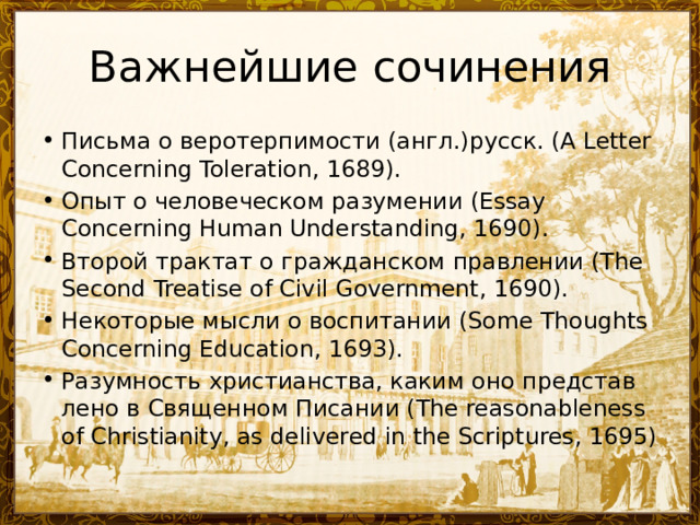 Важнейшие сочинения Письма о веротерпимости (англ.)русск. (A Letter Concerning Toleration, 1689). Опыт о человеческом разумении (Essay Concerning Human Understanding, 1690). Второй трактат о гражданском правлении (The Second Treatise of Civil Government, 1690). Некоторые мысли о воспитании (Some Thoughts Concerning Education, 1693). Ра­зум­ность хри­сти­ан­ст­ва, ка­ким оно пред­став­ле­но в Свя­щен­ном Пи­са­нии (The reasonableness of Christianity, as delivered in the Scriptures, 1695) 