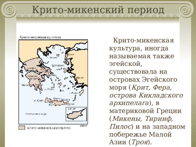 Крито-микенский период Крито-микенская культура, иногда называемая также эгейской, существовала на островах Эгейского моря ( Крит, Фера, острова Кикладского архипелага ), в материковой Греции ( Микены, Тиринф, Пилос ) и на западном побережье Малой Азии ( Троя ). 