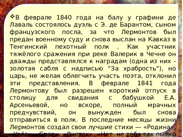 В феврале 1840 года на балу у графини де Лаваль состоялось дуэль с Э. де Барантом, сыном французского посла, за что Лермонтов был предан военному суду и снова выслан на Кавказ в Тенгинский пехотный полк . Как участник тяжёлого сражения при реке Валерик в Чечне он дважды представлялся к наградам (одна из них - золотая сабля с надписью 