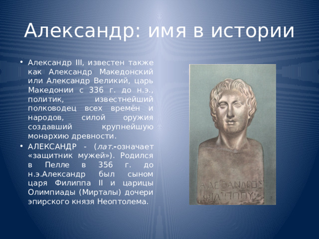 Александр: имя в истории Александр III, известен также как Александр Македонский или Александр Великий, царь Македонии с 336 г. до н.э., политик, известнейший полководец всех времён и народов, силой оружия создавший крупнейшую монархию древности. АЛЕКСАНДР - ( лат. - означает «защитник мужей»). Родился в Пелле в 356 г. до н.э.Александр был сыном царя Филиппа II и царицы Олимпиады (Мирталы) дочери эпирского князя Неоптолема. 