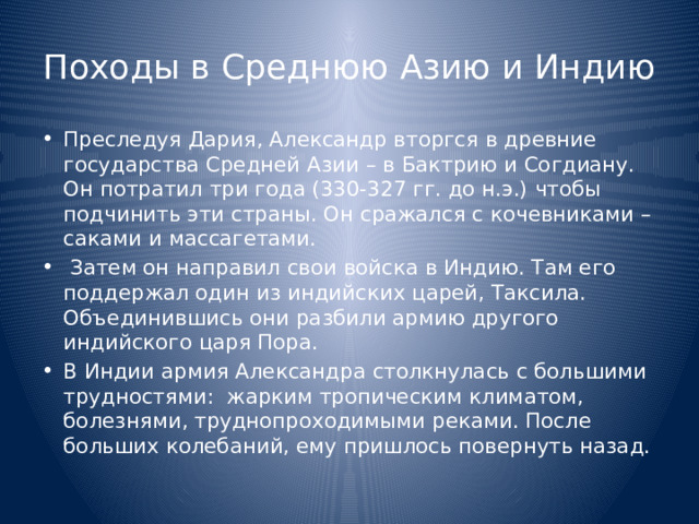 Походы в Среднюю Азию и Индию Преследуя Дария, Александр вторгся в древние государства Средней Азии – в Бактрию и Согдиану. Он потратил три года (330-327 гг. до н.э.) чтобы подчинить эти страны. Он сражался с кочевниками – саками и массагетами.  Затем он направил свои войска в Индию. Там его поддержал один из индийских царей, Таксила. Объединившись они разбили армию другого индийского царя Пора. В Индии армия Александра столкнулась с большими трудностями: жарким тропическим климатом, болезнями, труднопроходимыми реками. После больших колебаний, ему пришлось повернуть назад. 