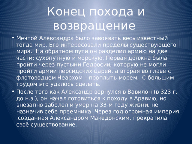 Конец похода и возвращение Мечтой Александра было завоевать весь известный тогда мир. Его интересовали пределы существующего мира. На обратном пути он разделил армию на две части: сухопутную и морскую. Первая должна была пройти через пустыни Гедросии, которую не могли пройти армии персидских царей, а вторая во главе с флотоводцем Неархом – проплыть морем. С большим трудом это удалось сделать. После того как Александр вернулся в Вавилон (в 323 г. до н.э.), он начал готовиться к походу в Аравию, но внезапно заболел и умер на 33-м году жизни, не назначив себе преемника. Через год огромная империя ,созданная Александром Македонским, прекратила своё существование. 