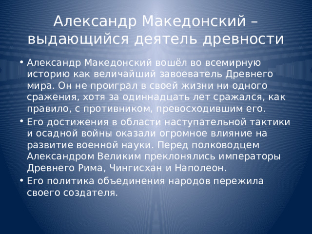 Александр Македонский – выдающийся деятель древности Александр Македонский вошёл во всемирную историю как величайший завоеватель Древнего мира. Он не проиграл в своей жизни ни одного сражения, хотя за одиннадцать лет сражался, как правило, с противником, превосходившим его. Его достижения в области наступательной тактики и осадной войны оказали огромное влияние на развитие военной науки. Перед полководцем Александром Великим преклонялись императоры Древнего Рима, Чингисхан и Наполеон. Его политика объединения народов пережила своего создателя. 