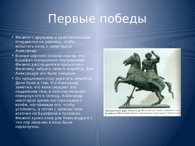 Первые победы Филипп с друзьями и приближенными отправился на равнину, чтобы испытать коня, с ними был и Александр. Вскоре царские конюхи нашли, что Буцефал совершенно неуправляем. Филипп рассердился и предложил Филонику забрать своего жеребца. Для Александра это было слишком. Он предложил отцу укротить жеребца. Дело было в том, что Александр заметил, что коня смущает его подвижная тень и поэтому мальчик повернул его к солнцу. Александр некоторое время постоял рядом с конём, поглаживая его, чтобы успокоить, а потом с проворством вскочил на Буцефала и поскакал. Филипп купил коня для Александра и с тех пор мальчик и конь были неразлучны. 