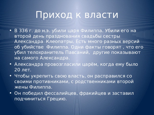 Приход к власти В 336 г. до н.э. убили царя Филиппа. Убили его на второй день празднования свадьбы сестры Александра Клеопатры. Есть много разных версий об убийстве Филиппа. Одни факты говорят , что его убил телохранитель Павсаний, другие показывают на самого Александра. Александра провозгласили царём, когда ему было 20 лет. Чтобы укрепить свою власть, он расправился со своими противниками, с родственниками второй жены Филиппа. Он победил фессалийцев, фракийцев и заставил подчиниться Грецию. 