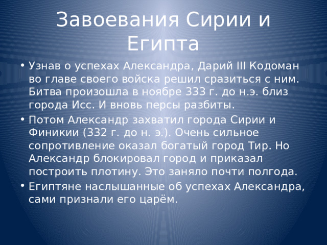 Завоевания Сирии и Египта Узнав о успехах Александра, Дарий III Кодоман во главе своего войска решил сразиться с ним. Битва произошла в ноябре 333 г. до н.э. близ города Исс. И вновь персы разбиты. Потом Александр захватил города Сирии и Финикии (332 г. до н. э.). Очень сильное сопротивление оказал богатый город Тир. Но Александр блокировал город и приказал построить плотину. Это заняло почти полгода. Египтяне наслышанные об успехах Александра, сами признали его царём. 