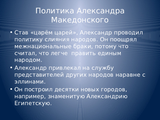 Политика Александра Македонского Став «царём царей», Александр проводил политику слияния народов. Он поощрял межнациональные браки, потому что считал, что легче править единым народом. Александр привлекал на службу представителей других народов наравне с эллинами. Он построил десятки новых городов, например, знаменитую Александрию Египетскую. 