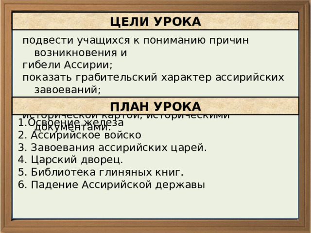 ЦЕЛИ УРОКА подвести учащихся к пониманию причин возникновения и гибели Ассирии; показать грабительский характер ассирийских завоеваний; продолжить формирование умений работать с исторической картой, историческими документами. ПЛАН УРОКА 1.Освоение железа 2. Ассирийское войско 3. Завоевания ассирийских царей. 4. Царский дворец. 5. Библиотека глиняных книг. 6. Падение Ассирийской державы 