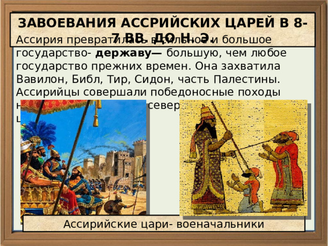 ЗАВОЕВАНИЯ АССРИЙСКИХ ЦАРЕЙ В 8-7 ВВ. ДО Н. Э. Ассирия превратилась в сильное и большое государство- державу— большую, чем любое государство прежних времен. Она захватила Вавилон, Библ, Тир, Сидон, часть Палестины. Ассирийцы совершали победоносные походы на юг — в Египет и на север — в горное царство Урарту. Ассирийские цари- военачальники 