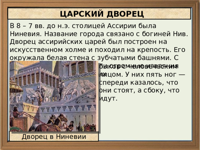  ЦАРСКИЙ ДВОРЕЦ В 8 – 7 вв. до н.э. столицей Ассирии была Ниневия. Название города связано с богиней Нив. Дворец ассирийских царей был построен на искусственном холме и походил на крепость. Его окружала белая стена с зубчатыми башнями. С двух сторон у ворот стояли огромные изваяния добрых духов — крылатых быков с человеческим лицом. У них пять ног — спереди казалось, что они стоят, а сбоку, что идут. Дворец в Ниневии 