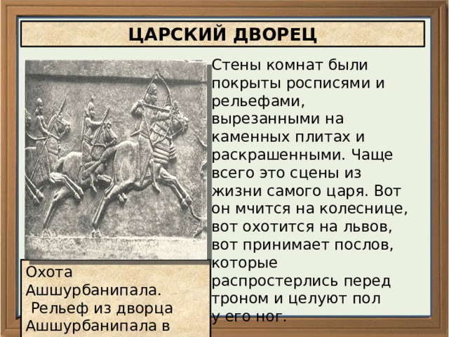 ЦАРСКИЙ ДВОРЕЦ Стены комнат были покрыты росписями и рельефами, вырезанными на каменных плитах и раскрашенными. Чаще всего это сцены из жизни самого царя. Вот он мчится на колеснице, вот охотится на львов, вот принимает послов, которые распростерлись перед троном и целуют пол у его ног. Охота Ашшурбанипала.  Рельеф из дворца Ашшурбанипала в Ниневии 